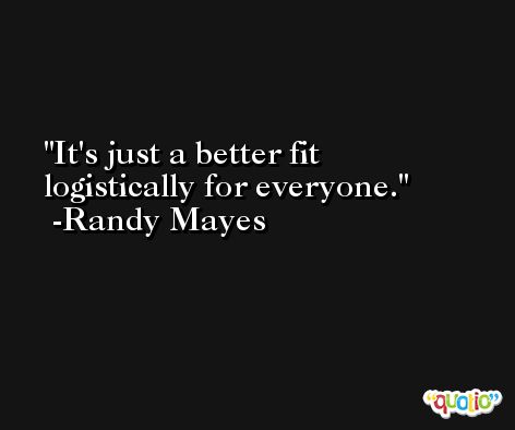 It's just a better fit logistically for everyone. -Randy Mayes