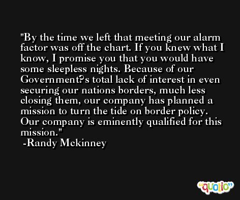 By the time we left that meeting our alarm factor was off the chart. If you knew what I know, I promise you that you would have some sleepless nights. Because of our Government?s total lack of interest in even securing our nations borders, much less closing them, our company has planned a mission to turn the tide on border policy. Our company is eminently qualified for this mission. -Randy Mckinney