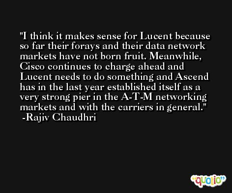 I think it makes sense for Lucent because so far their forays and their data network markets have not born fruit. Meanwhile, Cisco continues to charge ahead and Lucent needs to do something and Ascend has in the last year established itself as a very strong pier in the A-T-M networking markets and with the carriers in general. -Rajiv Chaudhri