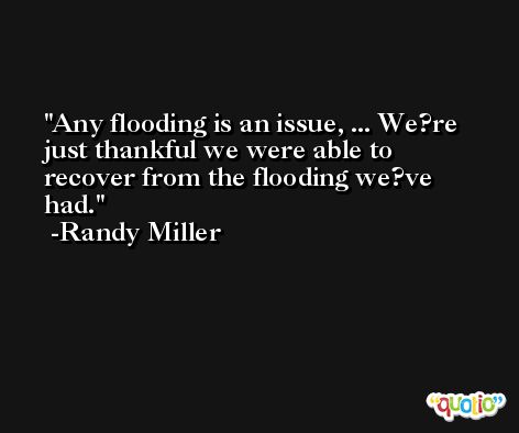 Any flooding is an issue, ... We?re just thankful we were able to recover from the flooding we?ve had. -Randy Miller