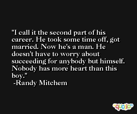 I call it the second part of his career. He took some time off, got married. Now he's a man. He doesn't have to worry about succeeding for anybody but himself. Nobody has more heart than this boy. -Randy Mitchem