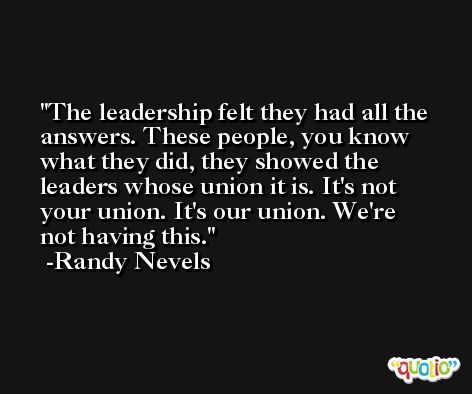 The leadership felt they had all the answers. These people, you know what they did, they showed the leaders whose union it is. It's not your union. It's our union. We're not having this. -Randy Nevels
