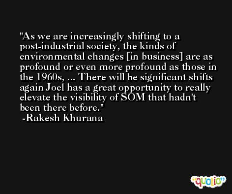 As we are increasingly shifting to a post-industrial society, the kinds of environmental changes [in business] are as profound or even more profound as those in the 1960s, ... There will be significant shifts again Joel has a great opportunity to really elevate the visibility of SOM that hadn't been there before. -Rakesh Khurana