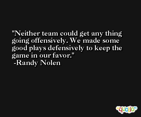 Neither team could get any thing going offensively. We made some good plays defensively to keep the game in our favor. -Randy Nolen