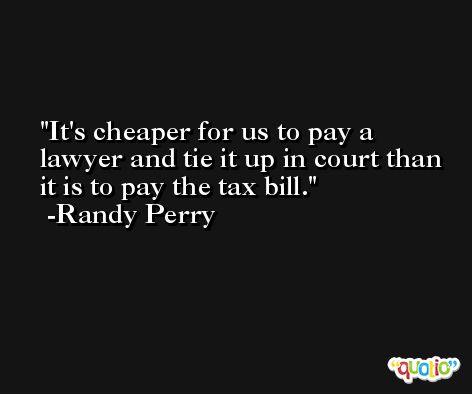 It's cheaper for us to pay a lawyer and tie it up in court than it is to pay the tax bill. -Randy Perry