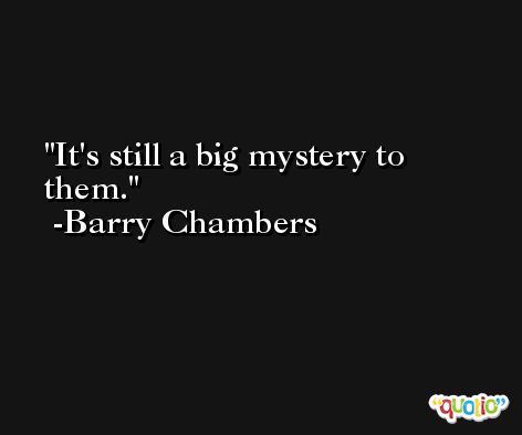 It's still a big mystery to them. -Barry Chambers