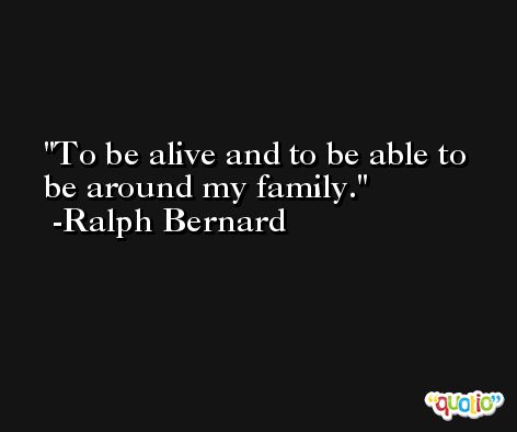 To be alive and to be able to be around my family. -Ralph Bernard