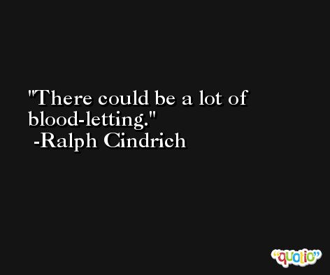 There could be a lot of blood-letting. -Ralph Cindrich