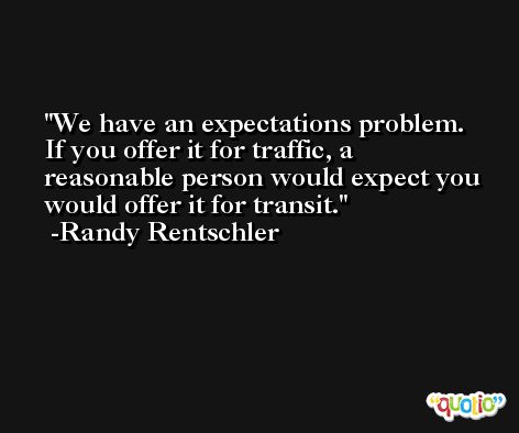 We have an expectations problem. If you offer it for traffic, a reasonable person would expect you would offer it for transit. -Randy Rentschler