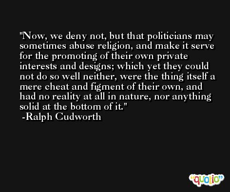 Now, we deny not, but that politicians may sometimes abuse religion, and make it serve for the promoting of their own private interests and designs; which yet they could not do so well neither, were the thing itself a mere cheat and figment of their own, and had no reality at all in nature, nor anything solid at the bottom of it. -Ralph Cudworth
