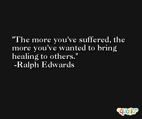 The more you've suffered, the more you've wanted to bring healing to others. -Ralph Edwards