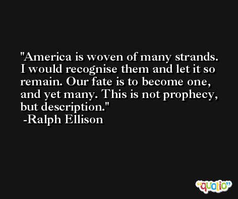 America is woven of many strands. I would recognise them and let it so remain. Our fate is to become one, and yet many. This is not prophecy, but description. -Ralph Ellison