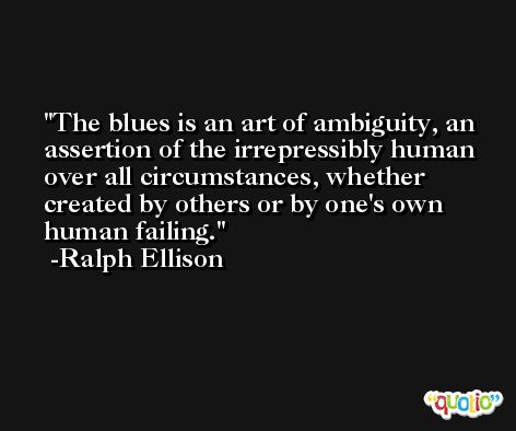 The blues is an art of ambiguity, an assertion of the irrepressibly human over all circumstances, whether created by others or by one's own human failing. -Ralph Ellison