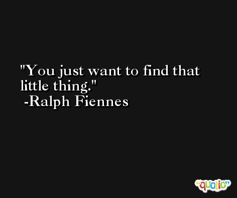 You just want to find that little thing. -Ralph Fiennes