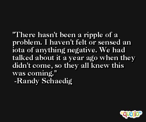 There hasn't been a ripple of a problem. I haven't felt or sensed an iota of anything negative. We had talked about it a year ago when they didn't come, so they all knew this was coming. -Randy Schaedig