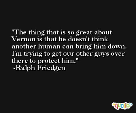 The thing that is so great about Vernon is that he doesn't think another human can bring him down. I'm trying to get our other guys over there to protect him. -Ralph Friedgen