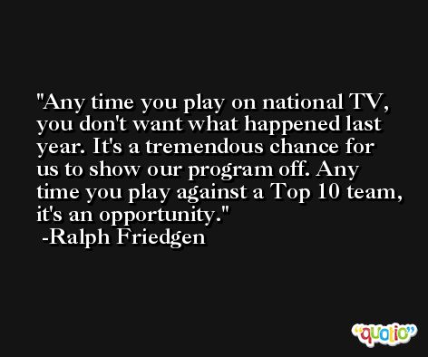 Any time you play on national TV, you don't want what happened last year. It's a tremendous chance for us to show our program off. Any time you play against a Top 10 team, it's an opportunity. -Ralph Friedgen