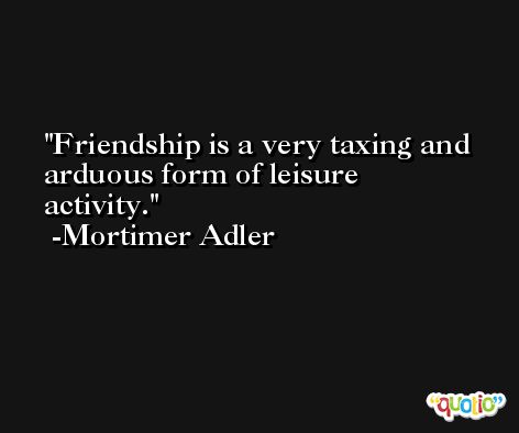 Friendship is a very taxing and arduous form of leisure activity. -Mortimer Adler
