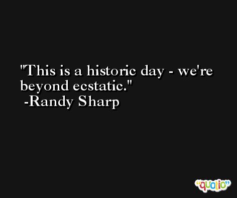 This is a historic day - we're beyond ecstatic. -Randy Sharp
