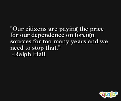 Our citizens are paying the price for our dependence on foreign sources for too many years and we need to stop that. -Ralph Hall