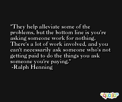They help alleviate some of the problems, but the bottom line is you're asking someone work for nothing. There's a lot of work involved, and you can't necessarily ask someone who's not getting paid to do the things you ask someone you're paying. -Ralph Henning