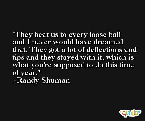 They beat us to every loose ball and I never would have dreamed that. They got a lot of deflections and tips and they stayed with it, which is what you're supposed to do this time of year. -Randy Shuman