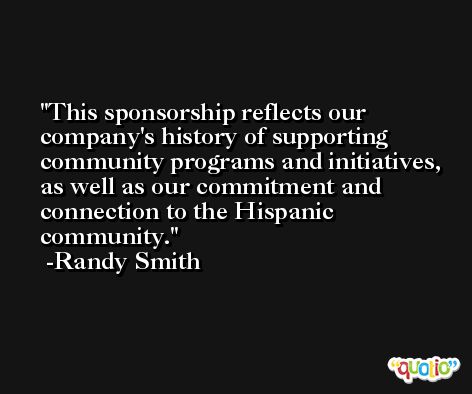 This sponsorship reflects our company's history of supporting community programs and initiatives, as well as our commitment and connection to the Hispanic community. -Randy Smith