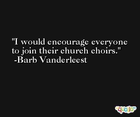 I would encourage everyone to join their church choirs. -Barb Vanderleest