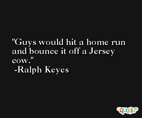 Guys would hit a home run and bounce it off a Jersey cow. -Ralph Keyes