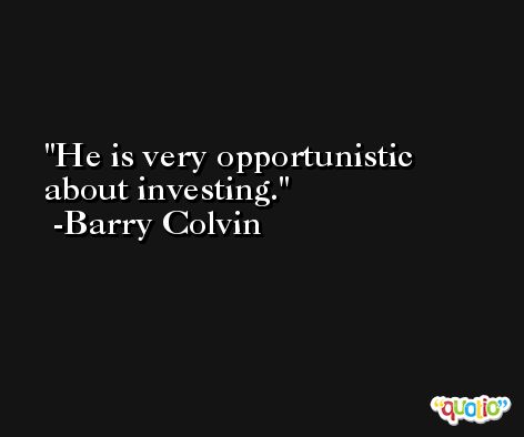 He is very opportunistic about investing. -Barry Colvin