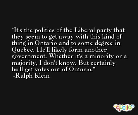 It's the politics of the Liberal party that they seem to get away with this kind of thing in Ontario and to some degree in Quebec. He'll likely form another government. Whether it's a minority or a majority, I don't know. But certainly he'll get votes out of Ontario. -Ralph Klein