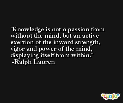 Knowledge is not a passion from without the mind, but an active exertion of the inward strength, vigor and power of the mind, displaying itself from within. -Ralph Lauren