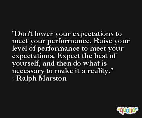 Don't lower your expectations to meet your performance. Raise your level of performance to meet your expectations. Expect the best of yourself, and then do what is necessary to make it a reality. -Ralph Marston