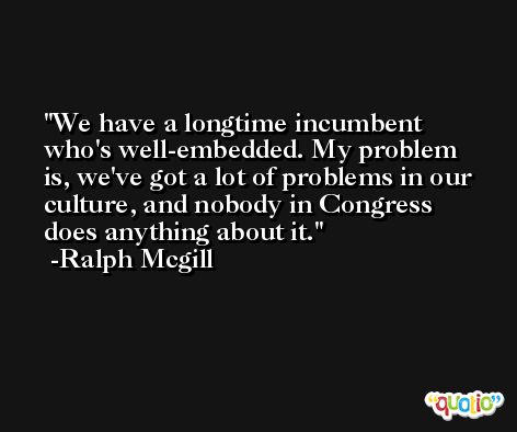 We have a longtime incumbent who's well-embedded. My problem is, we've got a lot of problems in our culture, and nobody in Congress does anything about it. -Ralph Mcgill