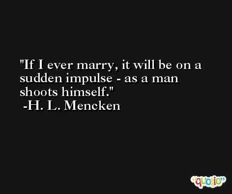 If I ever marry, it will be on a sudden impulse - as a man shoots himself. -H. L. Mencken