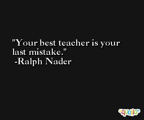 Your best teacher is your last mistake. -Ralph Nader