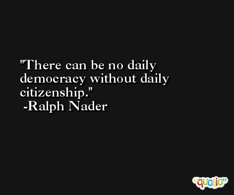 There can be no daily democracy without daily citizenship. -Ralph Nader
