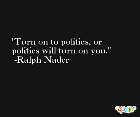 Turn on to politics, or politics will turn on you. -Ralph Nader