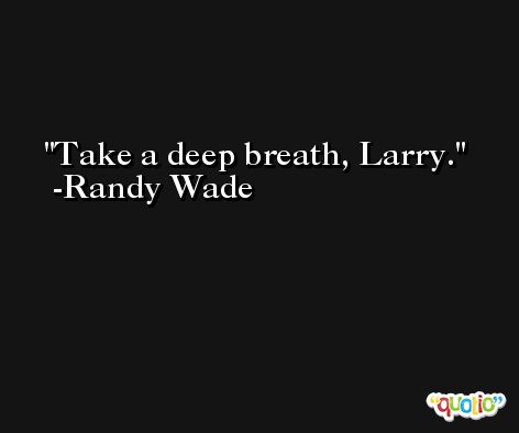 Take a deep breath, Larry. -Randy Wade