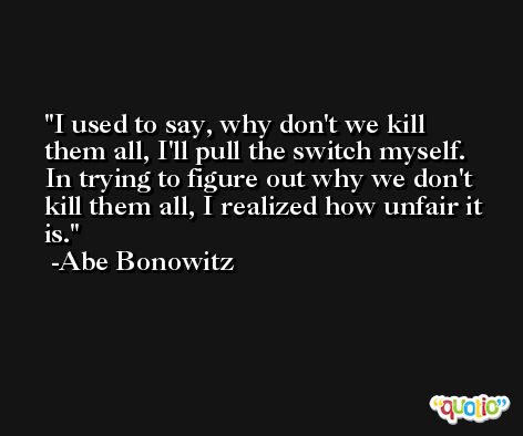 I used to say, why don't we kill them all, I'll pull the switch myself. In trying to figure out why we don't kill them all, I realized how unfair it is. -Abe Bonowitz
