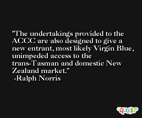 The undertakings provided to the ACCC are also designed to give a new entrant, most likely Virgin Blue, unimpeded access to the trans-Tasman and domestic New Zealand market. -Ralph Norris