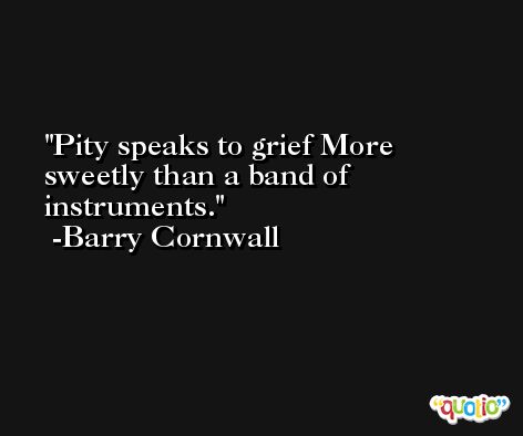 Pity speaks to grief More sweetly than a band of instruments. -Barry Cornwall