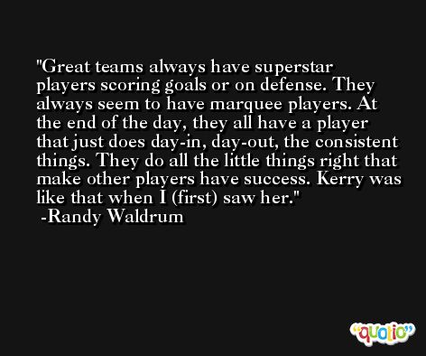 Great teams always have superstar players scoring goals or on defense. They always seem to have marquee players. At the end of the day, they all have a player that just does day-in, day-out, the consistent things. They do all the little things right that make other players have success. Kerry was like that when I (first) saw her. -Randy Waldrum