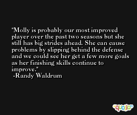 Molly is probably our most improved player over the past two seasons but she still has big strides ahead. She can cause problems by slipping behind the defense and we could see her get a few more goals as her finishing skills continue to improve. -Randy Waldrum