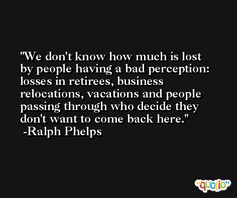 We don't know how much is lost by people having a bad perception: losses in retirees, business relocations, vacations and people passing through who decide they don't want to come back here. -Ralph Phelps