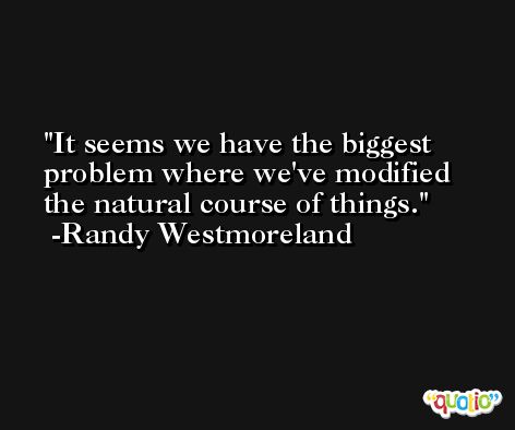 It seems we have the biggest problem where we've modified the natural course of things. -Randy Westmoreland