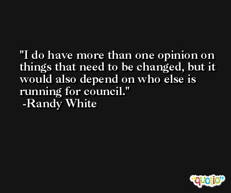 I do have more than one opinion on things that need to be changed, but it would also depend on who else is running for council. -Randy White