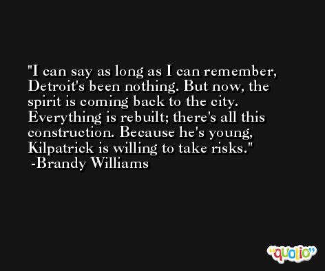 I can say as long as I can remember, Detroit's been nothing. But now, the spirit is coming back to the city. Everything is rebuilt; there's all this construction. Because he's young, Kilpatrick is willing to take risks. -Brandy Williams