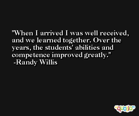 When I arrived I was well received, and we learned together. Over the years, the students' abilities and competence improved greatly. -Randy Willis