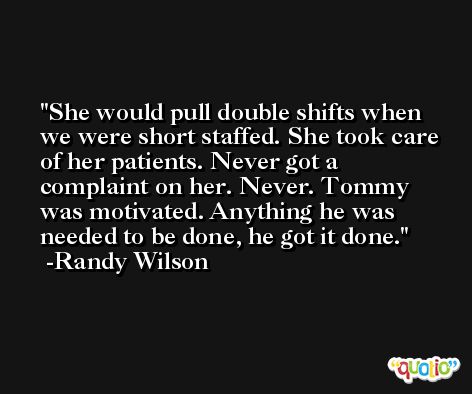 She would pull double shifts when we were short staffed. She took care of her patients. Never got a complaint on her. Never. Tommy was motivated. Anything he was needed to be done, he got it done. -Randy Wilson